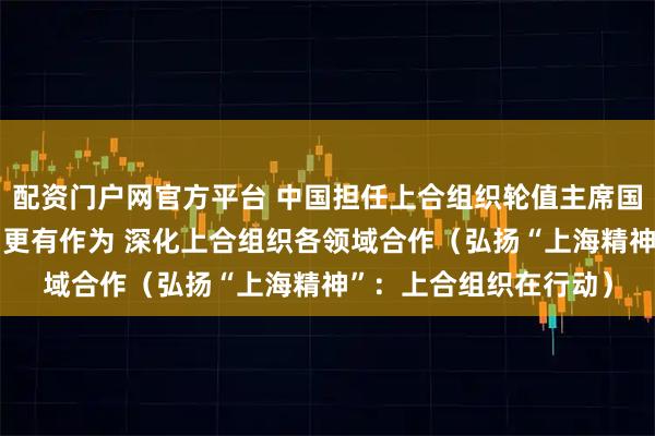 配资门户网官方平台 中国担任上合组织轮值主席国一年间——高效行动、更有作为 深化上合组织各领域合作（弘扬“上海精神”：上合组织在行动）