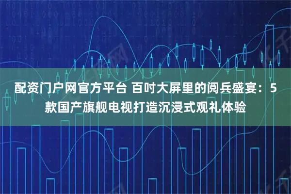 配资门户网官方平台 百吋大屏里的阅兵盛宴：5款国产旗舰电视打造沉浸式观礼体验