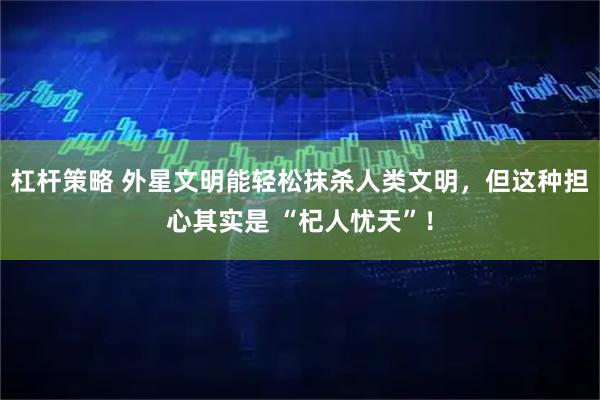 杠杆策略 外星文明能轻松抹杀人类文明，但这种担心其实是 “杞人忧天”！