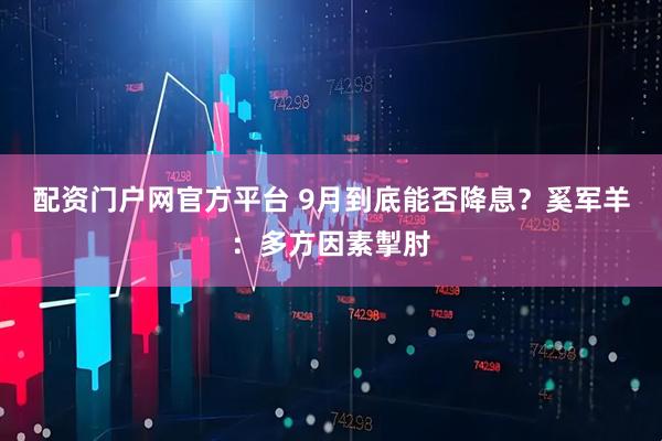 配资门户网官方平台 9月到底能否降息？奚军羊：多方因素掣肘