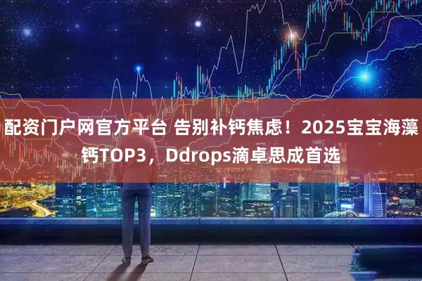 配资门户网官方平台 告别补钙焦虑！2025宝宝海藻钙TOP3，Ddrops滴卓思成首选