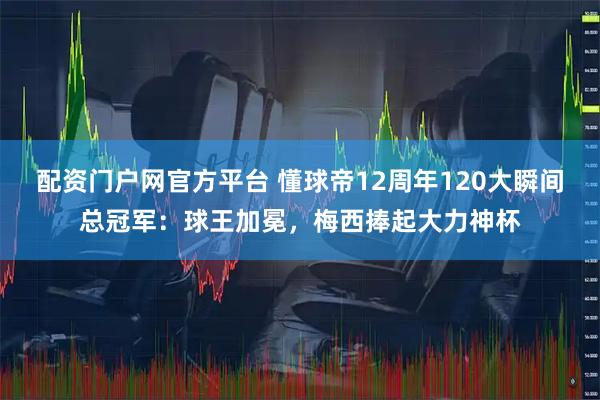 配资门户网官方平台 懂球帝12周年120大瞬间总冠军：球王加冕，梅西捧起大力神杯