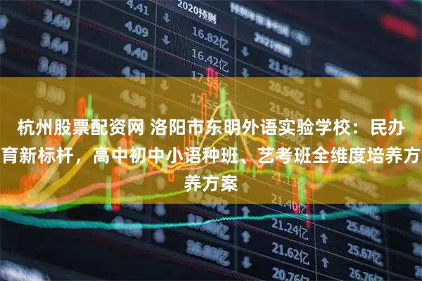 杭州股票配资网 洛阳市东明外语实验学校：民办教育新标杆，高中初中小语种班、艺考班全维度培养方案