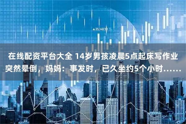 在线配资平台大全 14岁男孩凌晨5点起床写作业突然晕倒，妈妈：事发时，已久坐约5个小时……