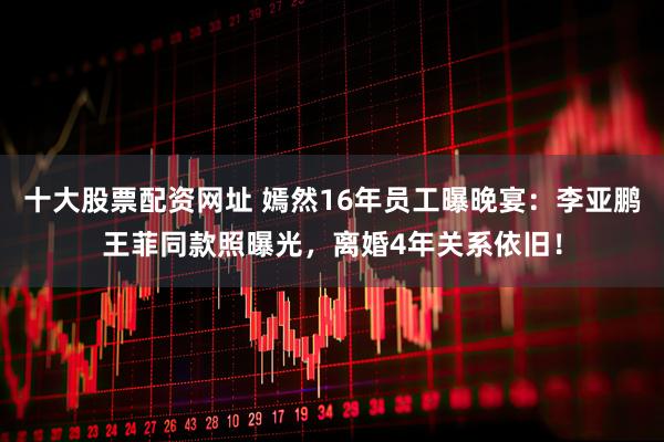 十大股票配资网址 嫣然16年员工曝晚宴：李亚鹏王菲同款照曝光，离婚4年关系依旧！
