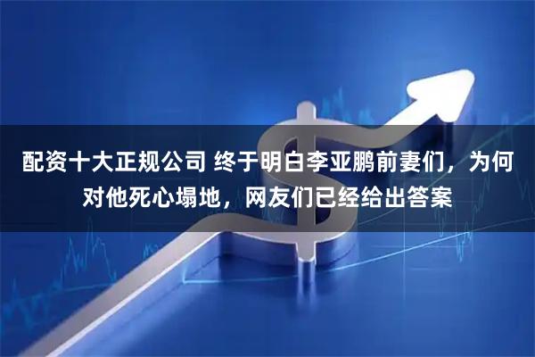 配资十大正规公司 终于明白李亚鹏前妻们，为何对他死心塌地，网友们已经给出答案