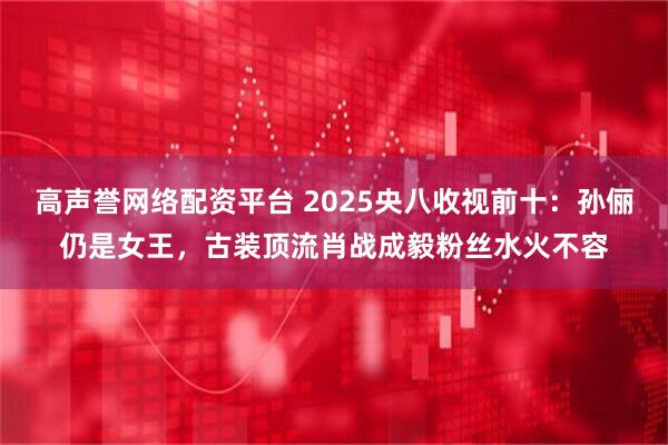 高声誉网络配资平台 2025央八收视前十：孙俪仍是女王，古装顶流肖战成毅粉丝水火不容