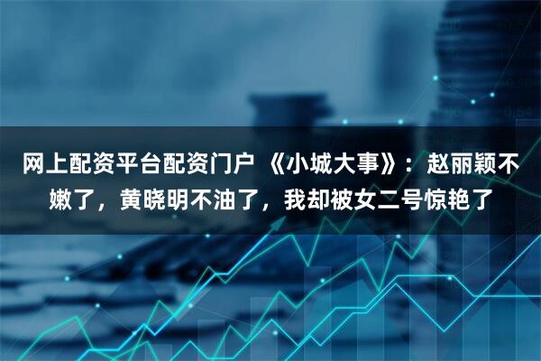 网上配资平台配资门户 《小城大事》：赵丽颖不嫩了，黄晓明不油了，我却被女二号惊艳了