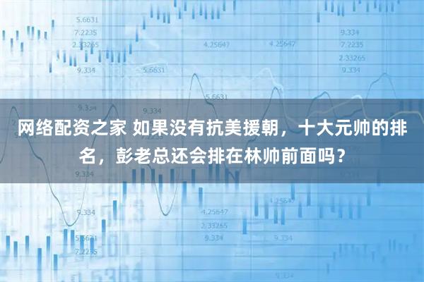 网络配资之家 如果没有抗美援朝，十大元帅的排名，彭老总还会排在林帅前面吗？