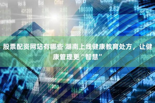 股票配资网站有哪些 湖南上线健康教育处方，让健康管理更“智慧”