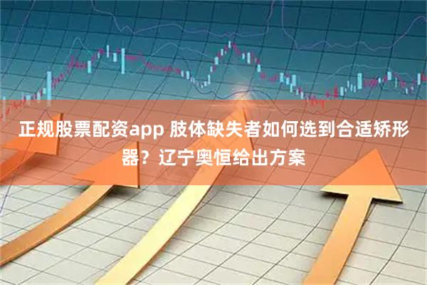 正规股票配资app 肢体缺失者如何选到合适矫形器？辽宁奥恒给出方案