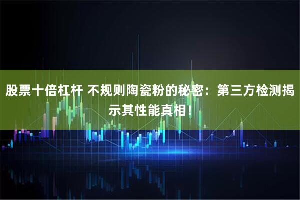 股票十倍杠杆 不规则陶瓷粉的秘密：第三方检测揭示其性能真相！