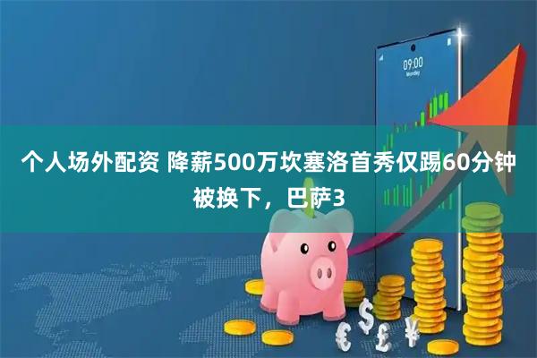 个人场外配资 降薪500万坎塞洛首秀仅踢60分钟被换下，巴萨3