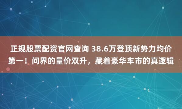 正规股票配资官网查询 38.6万登顶新势力均价第一！问界的量价双升，藏着豪华车市的真逻辑