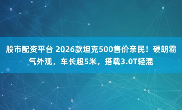 股市配资平台 2026款坦克500售价亲民！硬朗霸气外观，车长超5米，搭载3.0T轻混