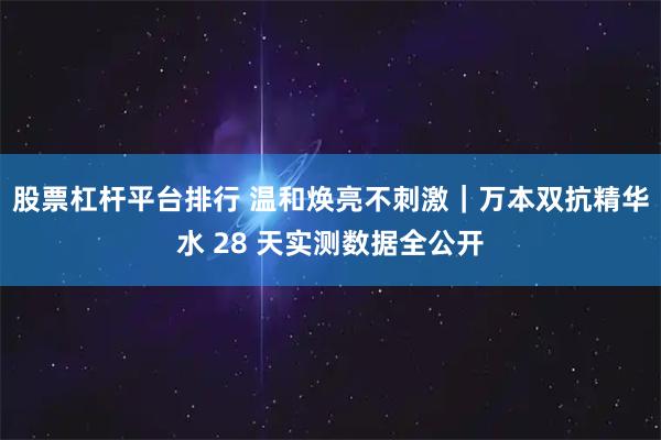 股票杠杆平台排行 温和焕亮不刺激｜万本双抗精华水 28 天实测数据全公开
