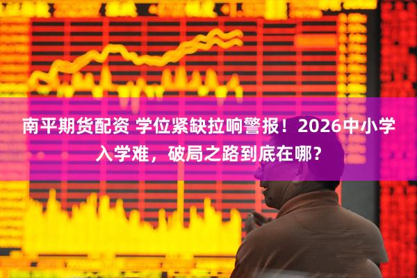 南平期货配资 学位紧缺拉响警报！2026中小学入学难，破局之路到底在哪？