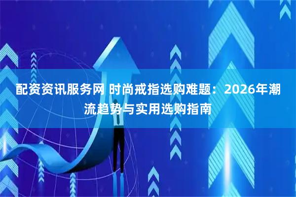 配资资讯服务网 时尚戒指选购难题：2026年潮流趋势与实用选购指南
