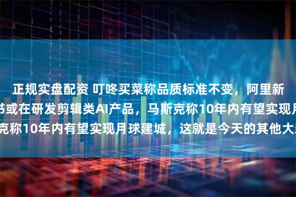 正规实盘配资 叮咚买菜称品质标准不变，阿里新一代模型曝光，小红书或在研发剪辑类AI产品，马斯克称10年内有望实现月球建城，这就是今天的其他大新闻！