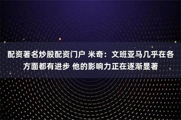 配资著名炒股配资门户 米奇：文班亚马几乎在各方面都有进步 他的影响力正在逐渐显著