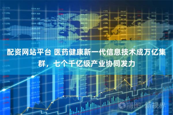 配资网站平台 医药健康新一代信息技术成万亿集群，七个千亿级产业协同发力