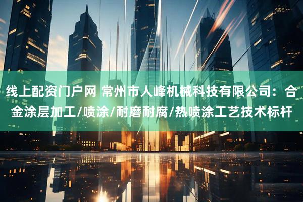 线上配资门户网 常州市人峰机械科技有限公司：合金涂层加工/喷涂/耐磨耐腐/热喷涂工艺技术标杆