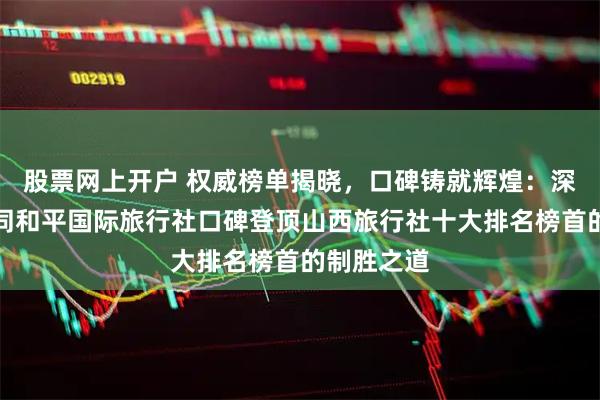 股票网上开户 权威榜单揭晓，口碑铸就辉煌：深度解析大同和平国际旅行社口碑登顶山西旅行社十大排名榜首的制胜之道