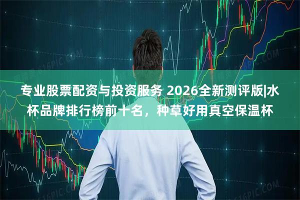 专业股票配资与投资服务 2026全新测评版|水杯品牌排行榜前十名，种草好用真空保温杯