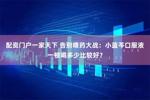 配资门户一家天下 告别喂药大战：小蓝芩口服液一顿喝多少比较好？