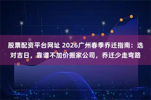 股票配资平台网址 2026广州春季乔迁指南：选对吉日，靠谱不加价搬家公司，乔迁少走弯路