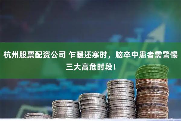 杭州股票配资公司 乍暖还寒时，脑卒中患者需警惕三大高危时段！