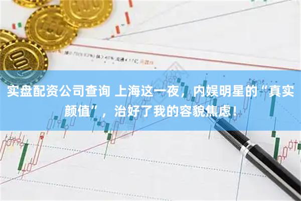 实盘配资公司查询 上海这一夜，内娱明星的“真实颜值”，治好了我的容貌焦虑！
