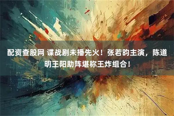 配资查股网 谍战剧未播先火！张若昀主演，陈道明王阳助阵堪称王炸组合！