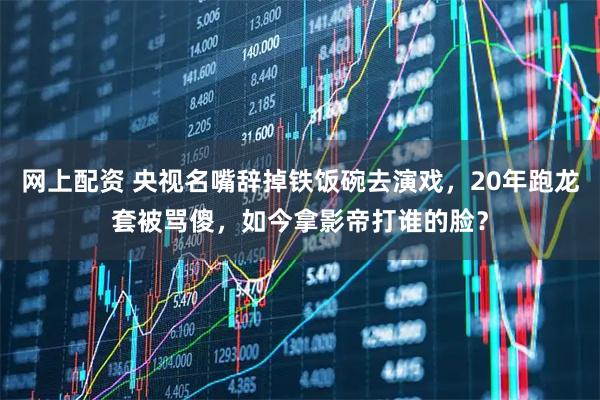 网上配资 央视名嘴辞掉铁饭碗去演戏，20年跑龙套被骂傻，如今拿影帝打谁的脸？