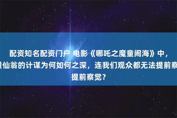 配资知名配资门户 电影《哪吒之魔童闹海》中,无量仙翁的计谋为何如何之深,连我们观众都无法提前察觉?