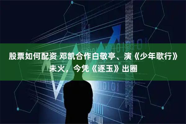 股票如何配资 邓凯合作白敬亭、演《少年歌行》未火，今凭《逐玉》出圈