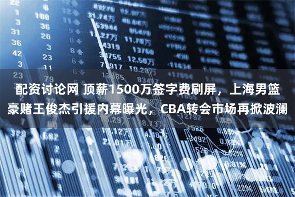 配资讨论网 顶薪1500万签字费刷屏，上海男篮豪赌王俊杰引援内幕曝光，CBA转会市场再掀波澜
