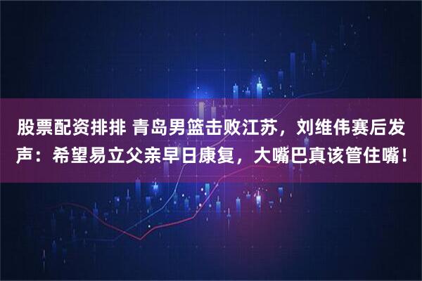 股票配资排排 青岛男篮击败江苏,刘维伟赛后发声:希望易立父亲早日康复,大嘴巴真该管住嘴!