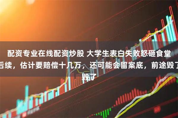 配资专业在线配资炒股 大学生表白失败怒砸食堂后续，估计要赔偿十几万，还可能会留案底，前途毁了