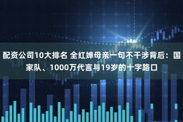 配资公司10大排名 全红婵母亲一句不干涉背后：国家队、1000万代言与19岁的十字路口