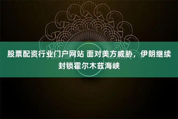 股票配资行业门户网站 面对美方威胁，伊朗继续封锁霍尔木兹海峡