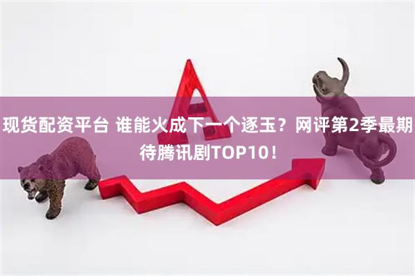 现货配资平台 谁能火成下一个逐玉？网评第2季最期待腾讯剧TOP10！