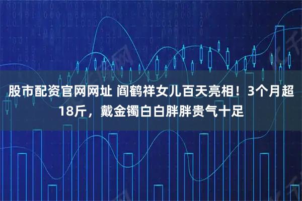 股市配资官网网址 阎鹤祥女儿百天亮相！3个月超18斤，戴金镯白白胖胖贵气十足