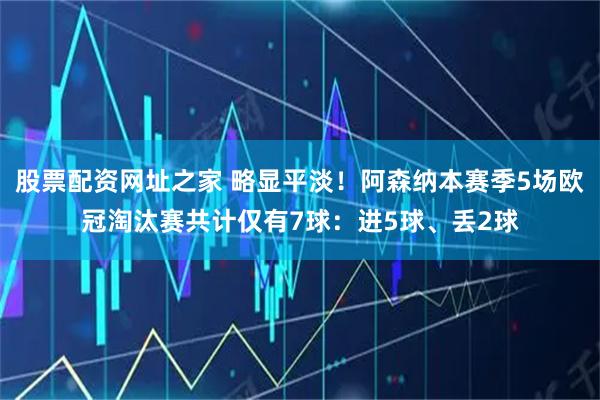 股票配资网址之家 略显平淡！阿森纳本赛季5场欧冠淘汰赛共计仅有7球：进5球、丢2球