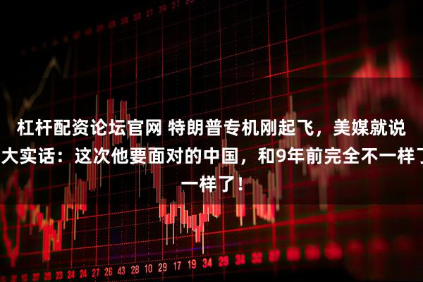 杠杆配资论坛官网 特朗普专机刚起飞，美媒就说了大实话：这次他要面对的中国，和9年前完全不一样了！