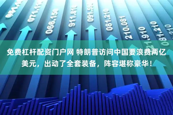 免费杠杆配资门户网 特朗普访问中国要浪费两亿美元，出动了全套装备，阵容堪称豪华！
