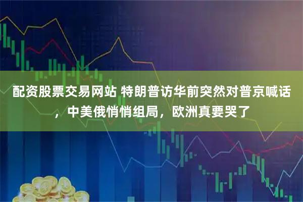 配资股票交易网站 特朗普访华前突然对普京喊话，中美俄悄悄组局，欧洲真要哭了