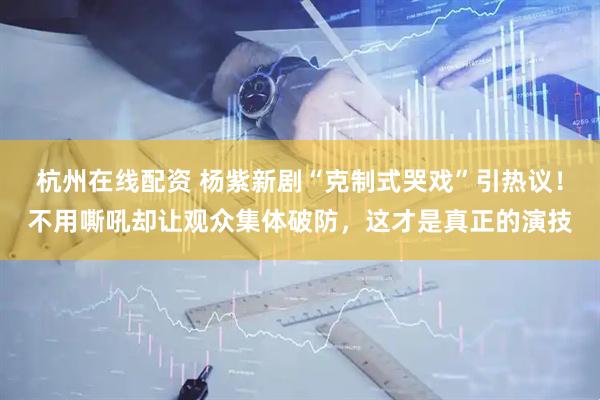 杭州在线配资 杨紫新剧“克制式哭戏”引热议！不用嘶吼却让观众集体破防，这才是真正的演技