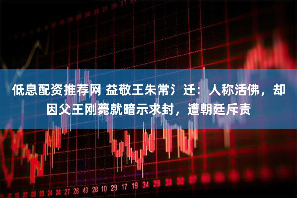 低息配资推荐网 益敬王朱常氵迁：人称活佛，却因父王刚薨就暗示求封，遭朝廷斥责