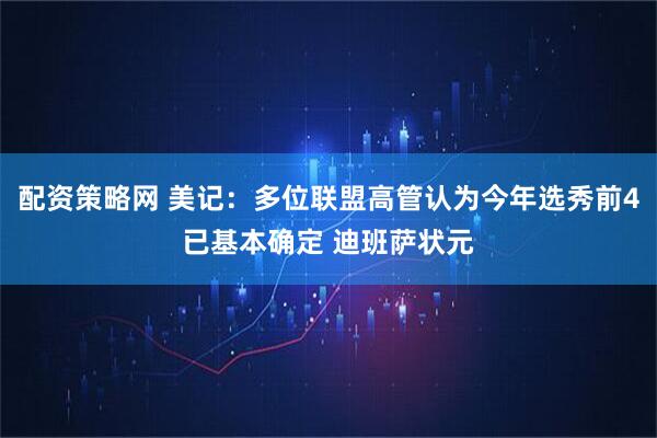 配资策略网 美记：多位联盟高管认为今年选秀前4已基本确定 迪班萨状元